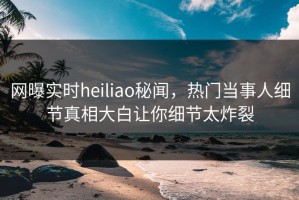网曝实时heiliao秘闻，热门当事人细节真相大白让你细节太炸裂