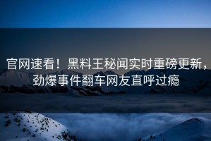 官网速看！黑料王秘闻实时重磅更新，劲爆事件翻车网友直呼过瘾