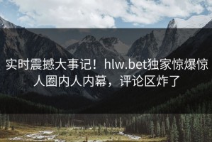 实时震撼大事记！hlw.bet独家惊爆惊人圈内人内幕，评论区炸了