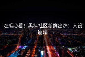 吃瓜必看！黑料社区新鲜出炉：人设崩塌