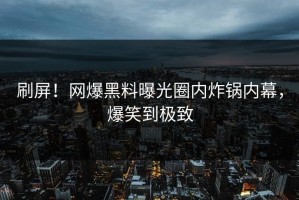 刷屏！网爆黑料曝光圈内炸锅内幕，爆笑到极致
