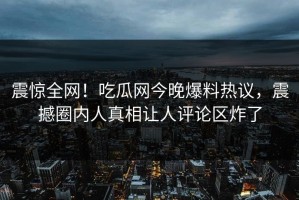 震惊全网！吃瓜网今晚爆料热议，震撼圈内人真相让人评论区炸了