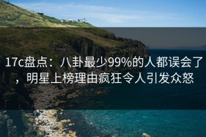 17c盘点：八卦最少99%的人都误会了，明星上榜理由疯狂令人引发众怒