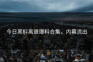 今日黑料离谱爆料合集，内幕流出