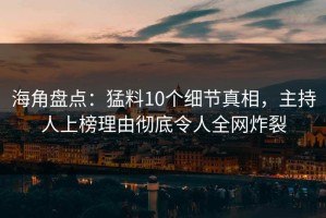 海角盘点：猛料10个细节真相，主持人上榜理由彻底令人全网炸裂