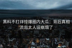 黑料不打烊惊爆圈内大瓜：背后真相流出太人设崩塌了