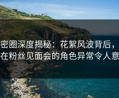 微密圈深度揭秘：花絮风波背后，明星在粉丝见面会的角色异常令人意外