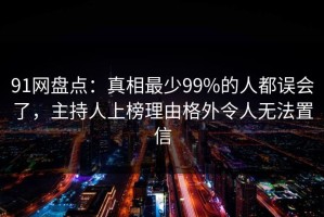 91网盘点：真相最少99%的人都误会了，主持人上榜理由格外令人无法置信