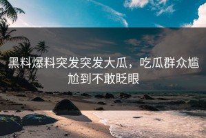 黑料爆料突发突发大瓜，吃瓜群众尴尬到不敢眨眼