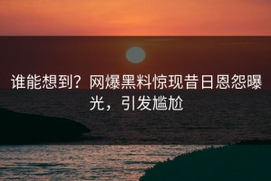 谁能想到？网爆黑料惊现昔日恩怨曝光，引发尴尬