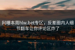 网曝本周hlw.bet专区，反差圈内人细节翻车让你评论区炸了