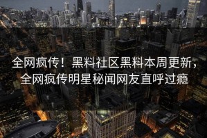 全网疯传！黑料社区黑料本周更新，全网疯传明星秘闻网友直呼过瘾