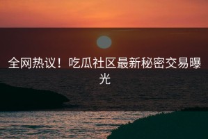 全网热议！吃瓜社区最新秘密交易曝光