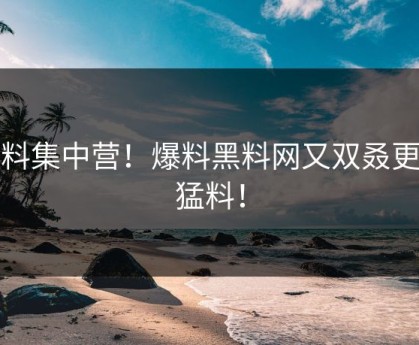 黑料集中营！爆料黑料网又双叒更新猛料！