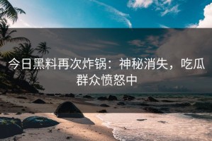 今日黑料再次炸锅：神秘消失，吃瓜群众愤怒中
