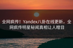 全网疯传！Yandex八卦在线更新，全网疯传明星秘闻真相让人瞠目