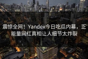 震惊全网！Yandex今日吃瓜内幕，正能量网红真相让人细节太炸裂