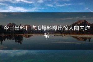 今日黑料！吃瓜爆料曝出惊人圈内炸锅