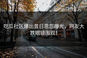 吃瓜社区爆出昔日恩怨曝光，网友大跌眼镜围观！