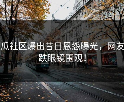 吃瓜社区爆出昔日恩怨曝光，网友大跌眼镜围观！