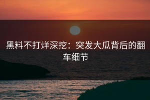 黑料不打烊深挖：突发大瓜背后的翻车细节