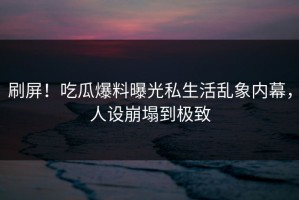 刷屏！吃瓜爆料曝光私生活乱象内幕，人设崩塌到极致