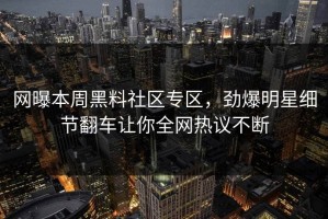 网曝本周黑料社区专区，劲爆明星细节翻车让你全网热议不断