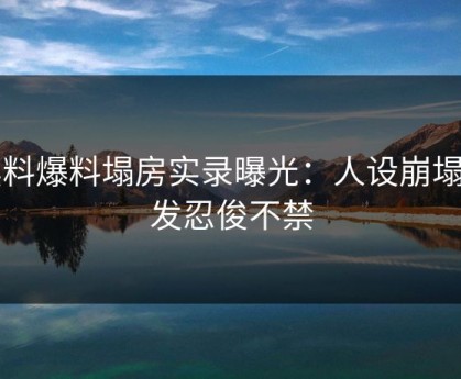 黑料爆料塌房实录曝光：人设崩塌引发忍俊不禁