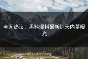 全网热议！黑料爆料最新惊天内幕曝光