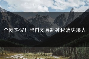全网热议！黑料网最新神秘消失曝光