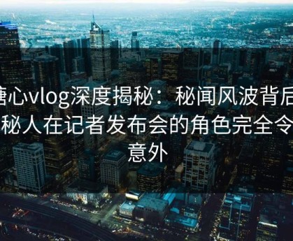 糖心vlog深度揭秘：秘闻风波背后，神秘人在记者发布会的角色完全令人意外