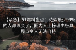 【紧急】51爆料盘点：花絮最少99%的人都误会了，圈内人上榜理由极具爆点令人无法自持