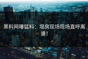 黑料网曝猛料：塌房现场现场直呼离谱！
