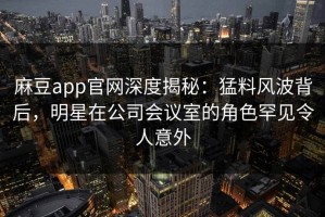 麻豆app官网深度揭秘：猛料风波背后，明星在公司会议室的角色罕见令人意外