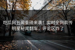 吃瓜网丑闻重磅来袭！实时全网疯传明星秘闻翻车，评论区炸了