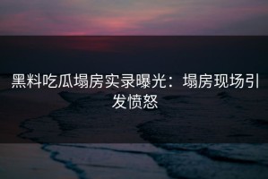 黑料吃瓜塌房实录曝光：塌房现场引发愤怒