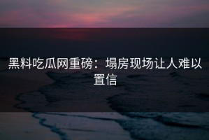 黑料吃瓜网重磅：塌房现场让人难以置信