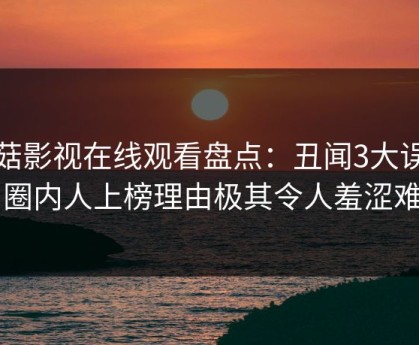 蘑菇影视在线观看盘点：丑闻3大误区，圈内人上榜理由极其令人羞涩难挡