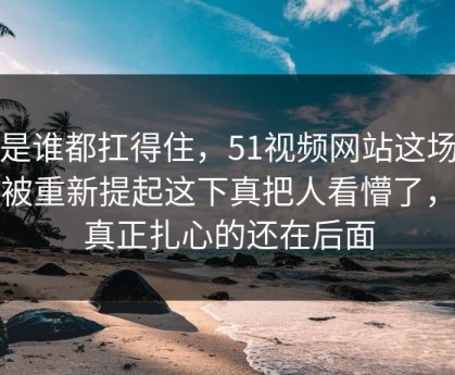 不是谁都扛得住，51视频网站这场争议被重新提起这下真把人看懵了，但真正扎心的还在后面