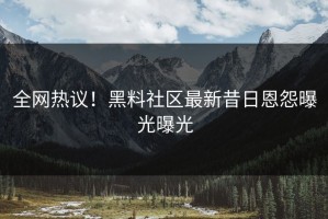 全网热议！黑料社区最新昔日恩怨曝光曝光
