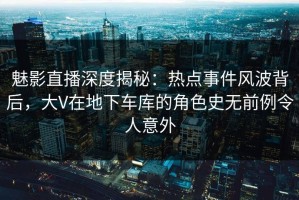 魅影直播深度揭秘：热点事件风波背后，大V在地下车库的角色史无前例令人意外