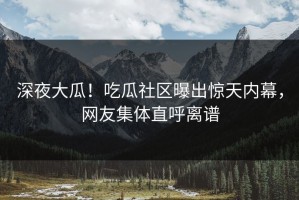 深夜大瓜！吃瓜社区曝出惊天内幕，网友集体直呼离谱