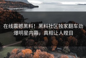 在线震撼黑料！黑料社区独家翻车劲爆明星内幕，真相让人瞠目