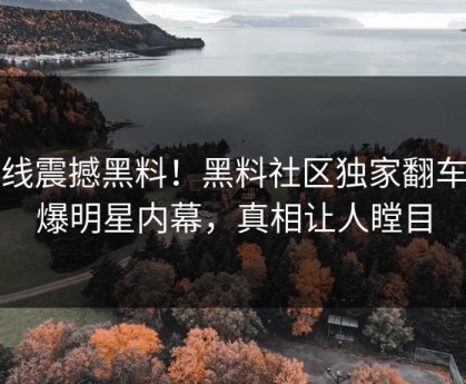 在线震撼黑料！黑料社区独家翻车劲爆明星内幕，真相让人瞠目