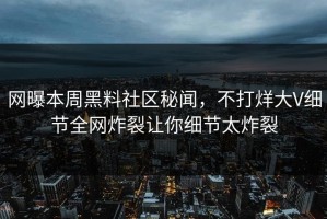 网曝本周黑料社区秘闻，不打烊大V细节全网炸裂让你细节太炸裂