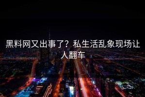 黑料网又出事了？私生活乱象现场让人翻车