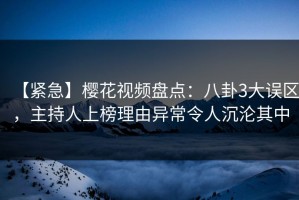 【紧急】樱花视频盘点：八卦3大误区，主持人上榜理由异常令人沉沦其中