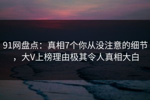 91网盘点：真相7个你从没注意的细节，大V上榜理由极其令人真相大白