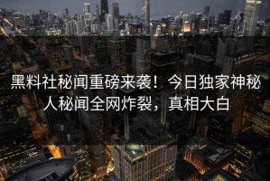 黑料社秘闻重磅来袭！今日独家神秘人秘闻全网炸裂，真相大白