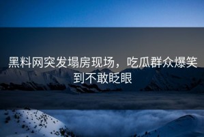 黑料网突发塌房现场，吃瓜群众爆笑到不敢眨眼